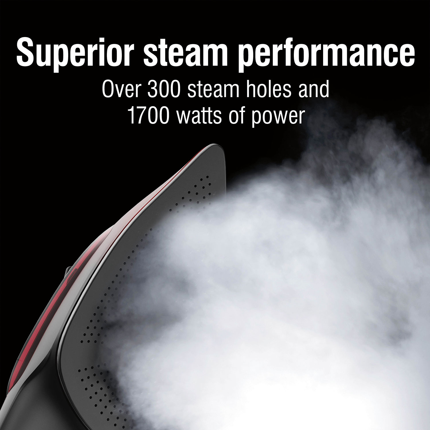 Superior steam performance, over 300 steam holes and 1700 watts of power